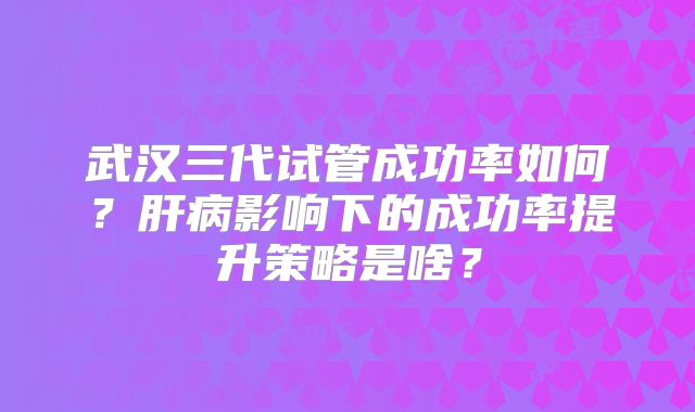 武汉三代试管成功率如何？肝病影响下的成功率提升策略是啥？