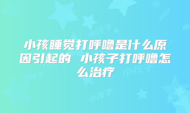 小孩睡觉打呼噜是什么原因引起的 小孩子打呼噜怎么治疗