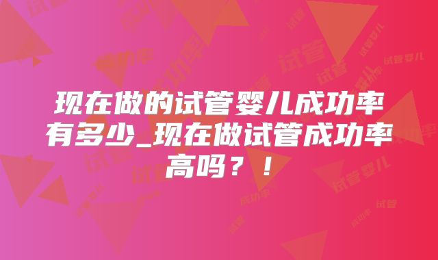现在做的试管婴儿成功率有多少_现在做试管成功率高吗?!