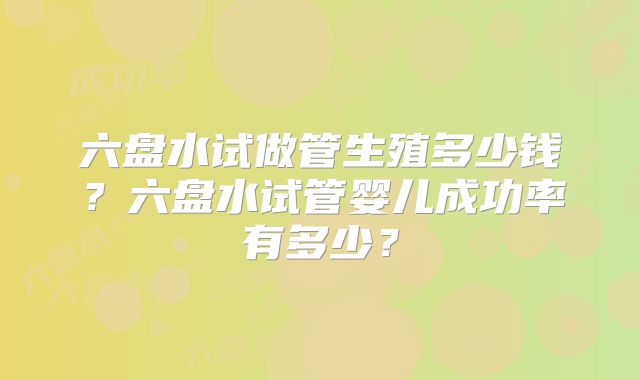 六盘水试做管生殖多少钱？六盘水试管婴儿成功率有多少？
