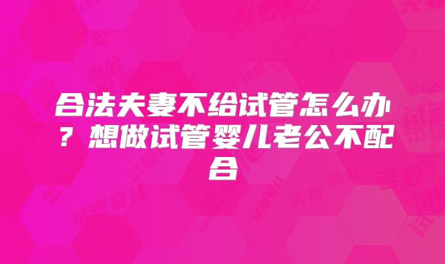 合法夫妻不给试管怎么办？想做试管婴儿老公不配合