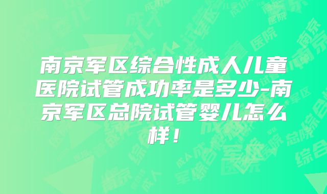 南京军区综合性成人儿童医院试管成功率是多少-南京军区总院试管婴儿怎么样！
