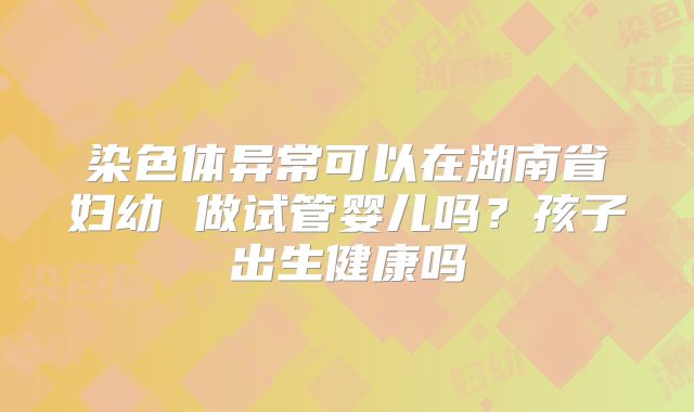 染色体异常可以在湖南省妇幼 做试管婴儿吗?孩子出生健康吗
