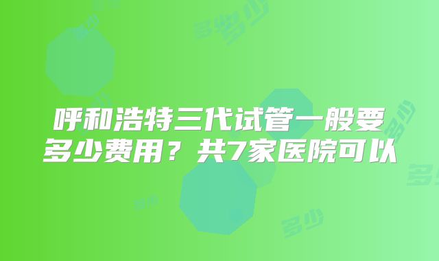 呼和浩特三代试管一般要多少费用？共7家医院可以