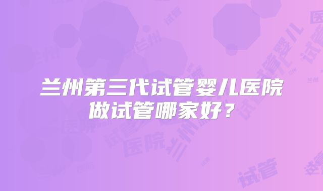 兰州第三代试管婴儿医院做试管哪家好?