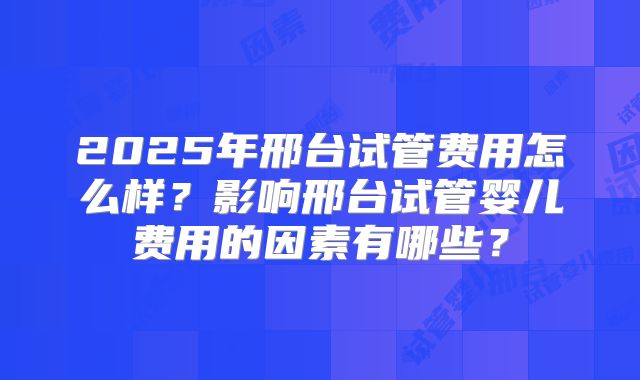 2025年邢台试管费用怎么样？影响邢台试管婴儿费用的因素有哪些？