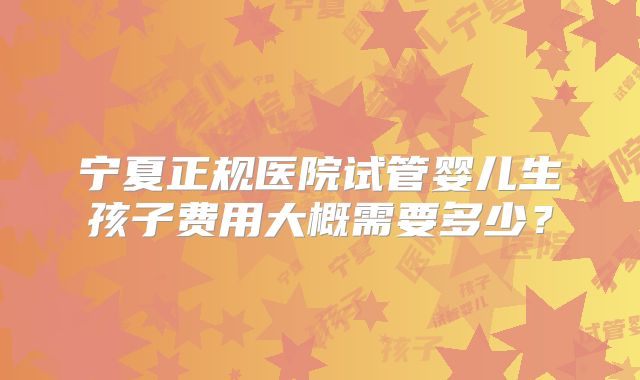 宁夏正规医院试管婴儿生孩子费用大概需要多少？