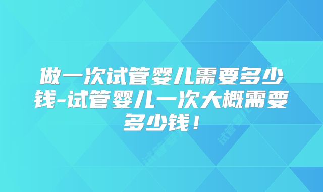 做一次试管婴儿需要多少钱-试管婴儿一次大概需要多少钱！