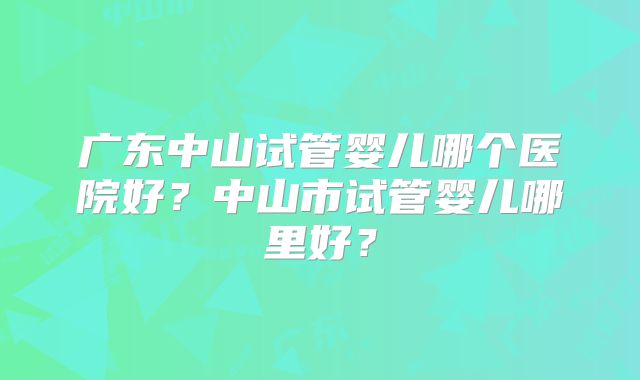 广东中山试管婴儿哪个医院好?中山市试管婴儿哪里好?