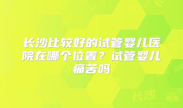 长沙比较好的试管婴儿医院在哪个位置？试管婴儿痛苦吗