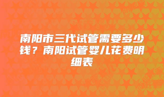 南阳市三代试管需要多少钱?南阳试管婴儿花费明细表