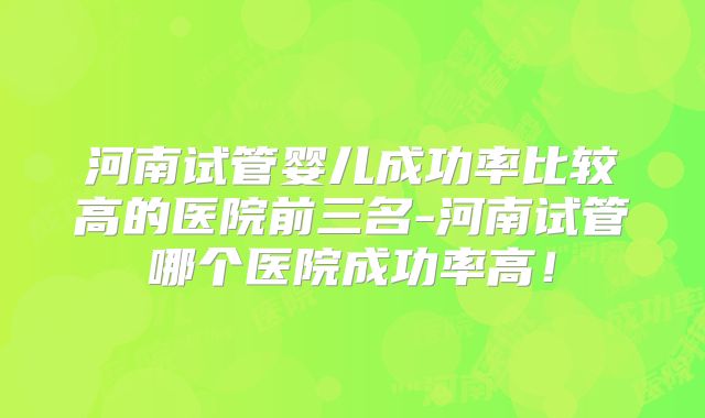 河南试管婴儿成功率比较高的医院前三名-河南试管哪个医院成功率高!