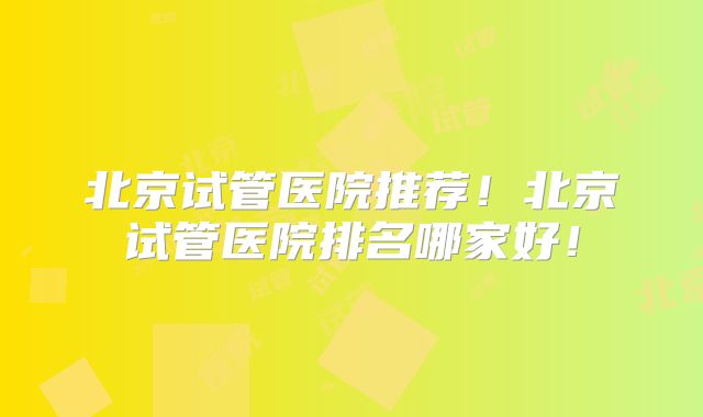北京试管医院推荐！北京试管医院排名哪家好！