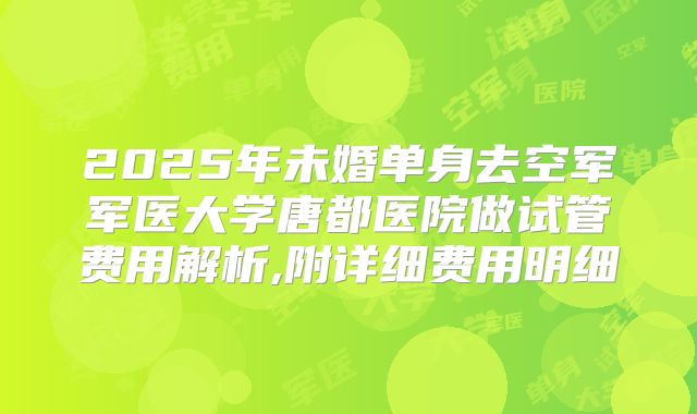 2025年未婚单身去空军军医大学唐都医院做试管费用解析,附详细费用明细