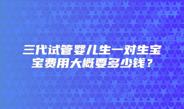 三代试管婴儿生一对生宝宝费用大概要多少钱?