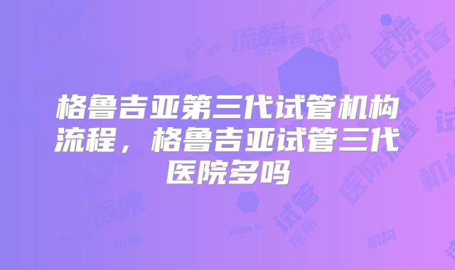 格鲁吉亚第三代试管机构流程，格鲁吉亚试管三代医院多吗