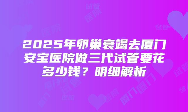 2025年卵巢衰竭去厦门安宝医院做三代试管要花多少钱?明细解析