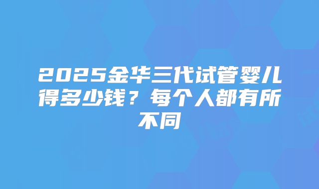 2025金华三代试管婴儿得多少钱？每个人都有所不同