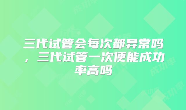 三代试管会每次都异常吗，三代试管一次便能成功率高吗