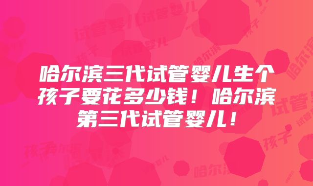 哈尔滨三代试管婴儿生个孩子要花多少钱!哈尔滨第三代试管婴儿!
