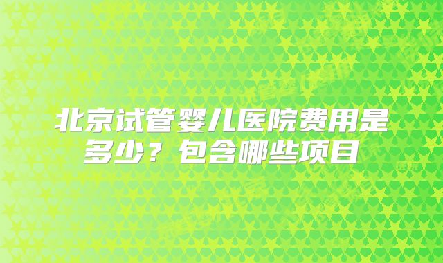 北京试管婴儿医院费用是多少？包含哪些项目