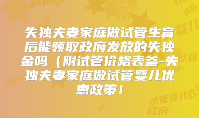 失独夫妻家庭做试管生育后能领取政府发放的失独金吗（附试管价格表参-失独夫妻家庭做试管婴儿优惠政策！