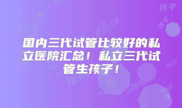 国内三代试管比较好的私立医院汇总！私立三代试管生孩子！