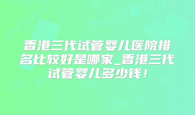 香港三代试管婴儿医院排名比较好是哪家_香港三代试管婴儿多少钱!