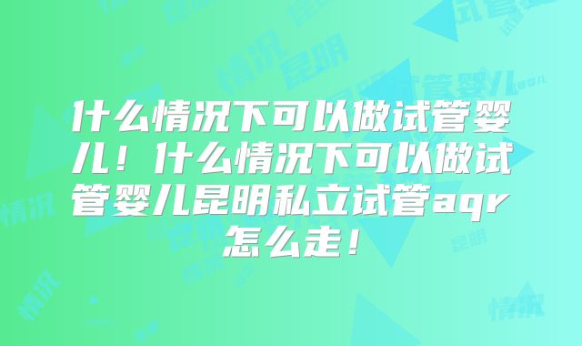什么情况下可以做试管婴儿!什么情况下可以做试管婴儿昆明私立试管aqr怎么走!