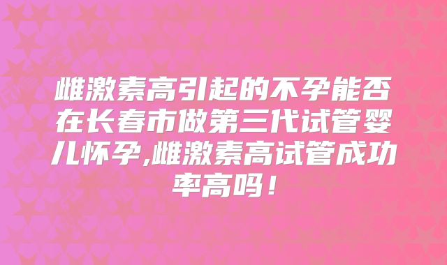 雌激素高引起的不孕能否在长春市做第三代试管婴儿怀孕,雌激素高试管成功率高吗！