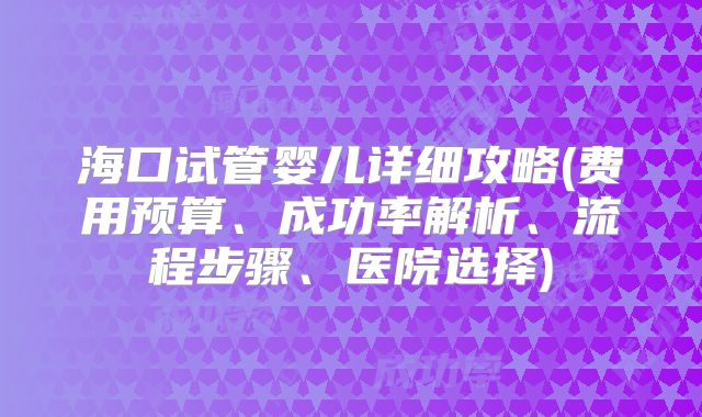 海口试管婴儿详细攻略(费用预算、成功率解析、流程步骤、医院选择)