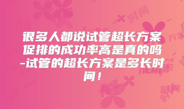 很多人都说试管超长方案促排的成功率高是真的吗-试管的超长方案是多长时间！