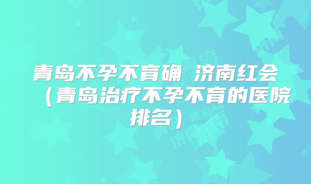青岛不孕不育确問济南红会(青岛治疗不孕不育的医院排名)