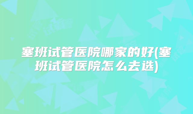 塞班试管医院哪家的好(塞班试管医院怎么去选)