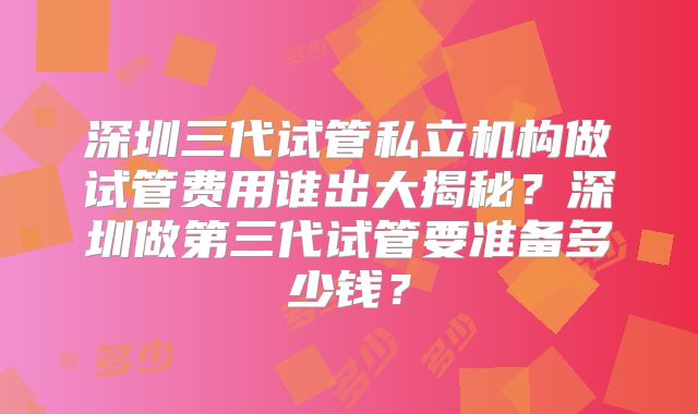 深圳三代试管私立机构做试管费用谁出大揭秘？深圳做第三代试管要准备多少钱？