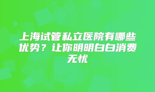 上海试管私立医院有哪些优势？让你明明白白消费无忧