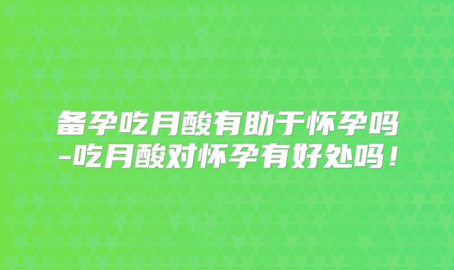 备孕吃月酸有助于怀孕吗-吃月酸对怀孕有好处吗!