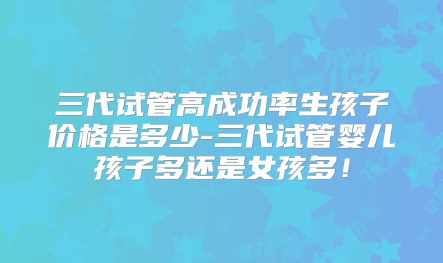 三代试管高成功率生孩子价格是多少-三代试管婴儿孩子多还是女孩多！