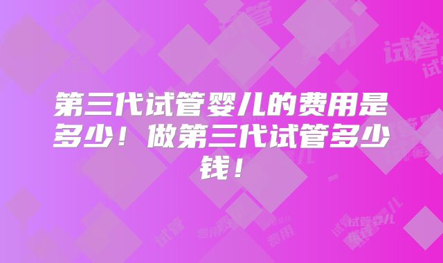 第三代试管婴儿的费用是多少！做第三代试管多少钱！