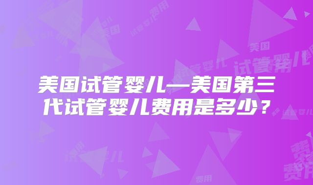 美国试管婴儿—美国第三代试管婴儿费用是多少?