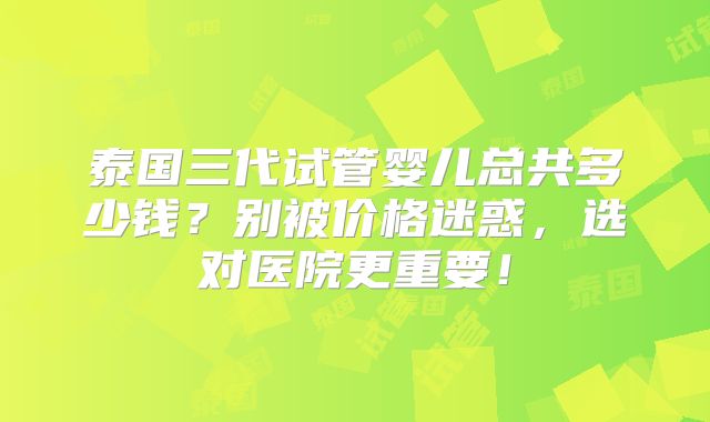 泰国三代试管婴儿总共多少钱？别被价格迷惑，选对医院更重要！