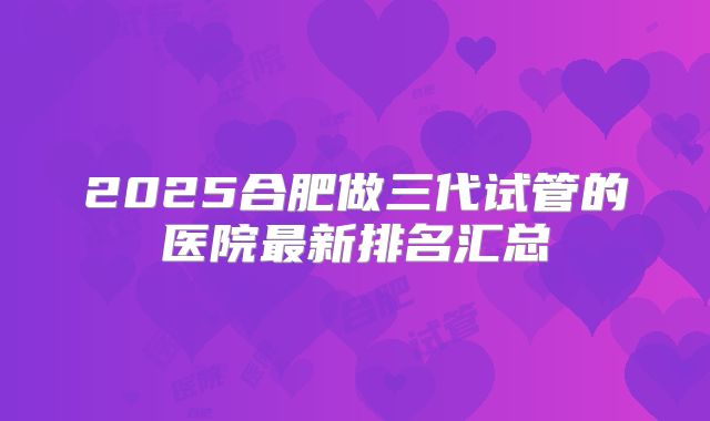 2025合肥做三代试管的医院最新排名汇总