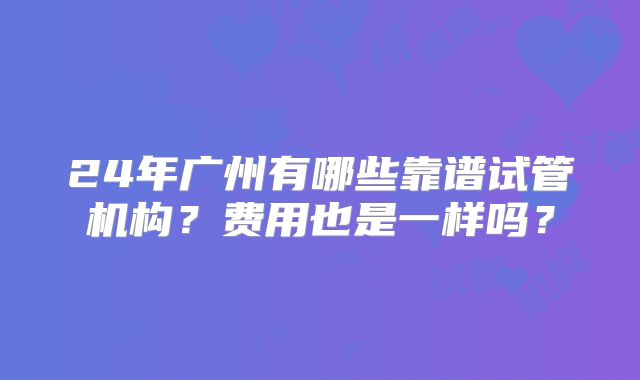 24年广州有哪些靠谱试管机构?费用也是一样吗?