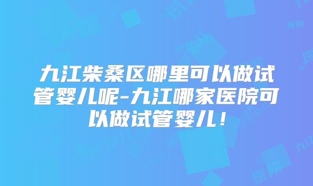 九江柴桑区哪里可以做试管婴儿呢-九江哪家医院可以做试管婴儿！