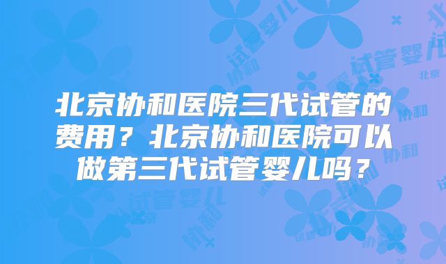 北京协和医院三代试管的费用?北京协和医院可以做第三代试管婴儿吗?