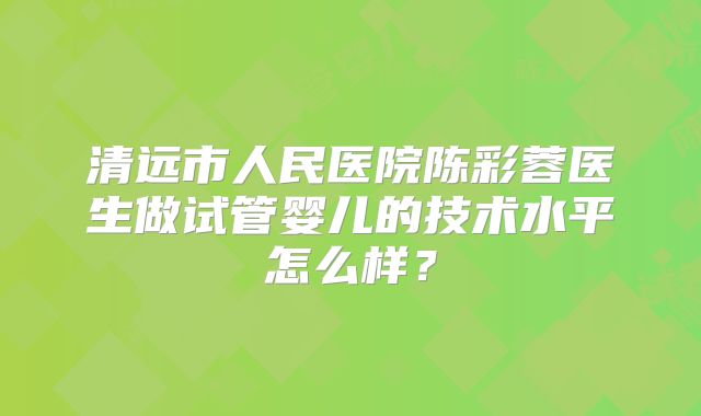 清远市人民医院陈彩蓉医生做试管婴儿的技术水平怎么样?