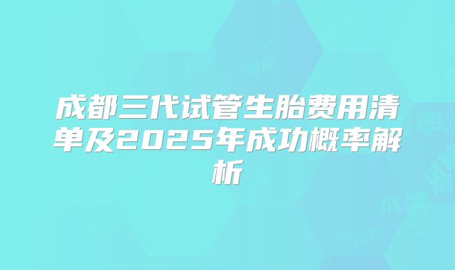 成都三代试管生胎费用清单及2025年成功概率解析