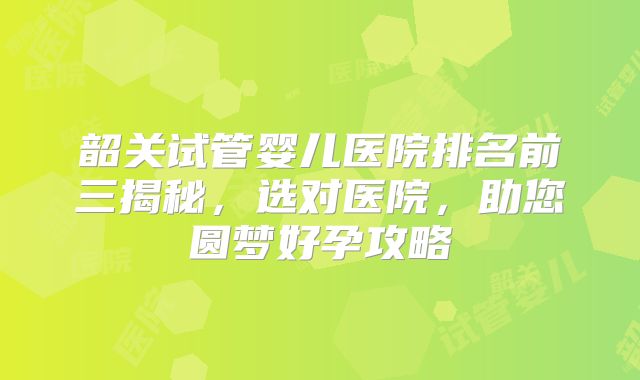 韶关试管婴儿医院排名前三揭秘，选对医院，助您圆梦好孕攻略