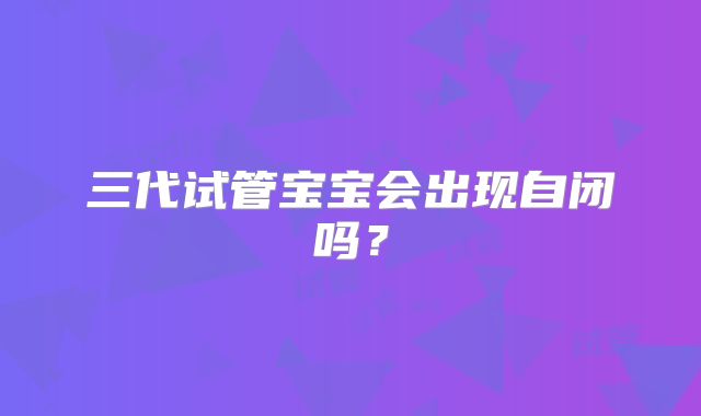 三代试管宝宝会出现自闭吗？