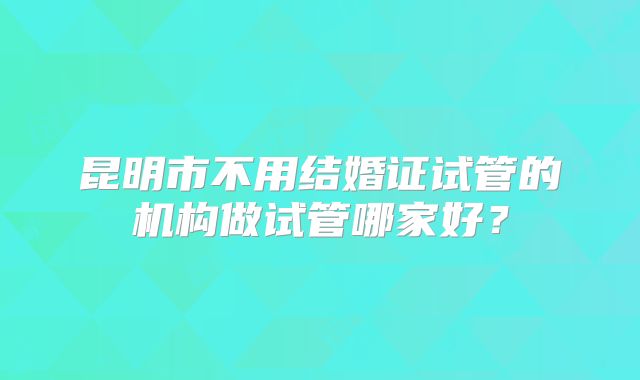 昆明市不用结婚证试管的机构做试管哪家好?